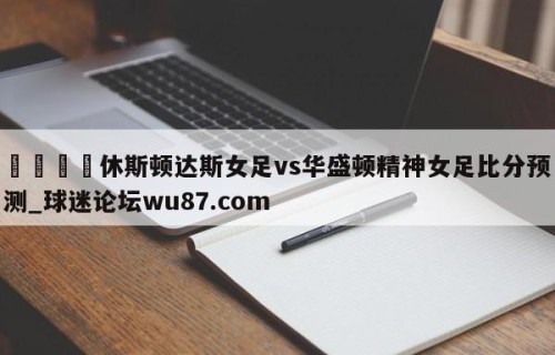 🍢休斯顿达斯女足vs华盛顿精神女足比分预测_球迷论坛wu87.com