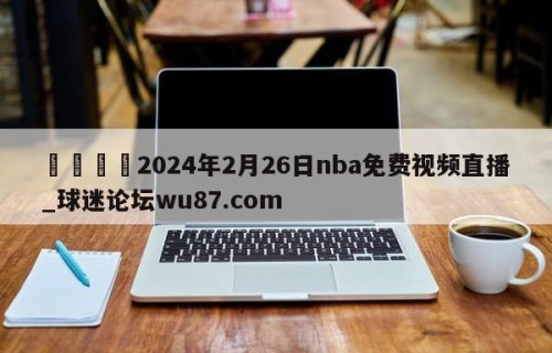 🍢2024年2月26日nba免费视频直播_球迷论坛wu87.com