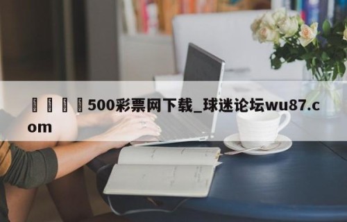 🍢500彩票网下载_球迷论坛wu87.com