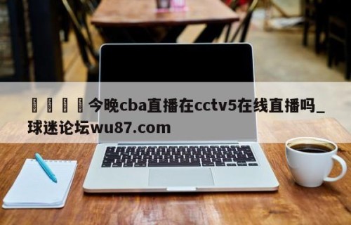 🍢今晚cba直播在cctv5在线直播吗_球迷论坛wu87.com