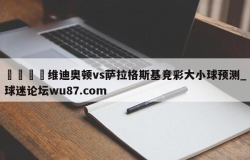 🍢维迪奥顿vs萨拉格斯基竞彩大小球预测_球迷论坛wu87.com
