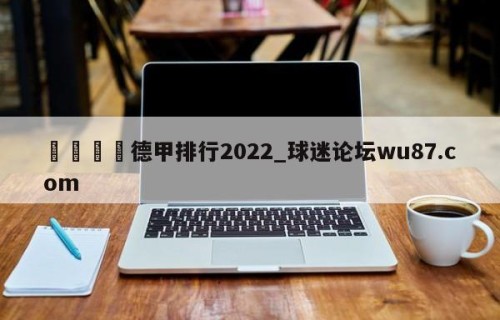 🍢德甲排行2022_球迷论坛wu87.com