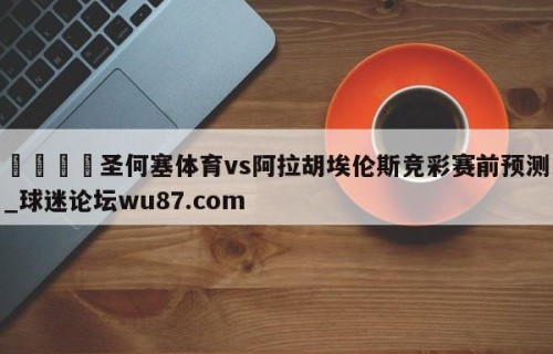 🍢圣何塞体育vs阿拉胡埃伦斯竞彩赛前预测_球迷论坛wu87.com