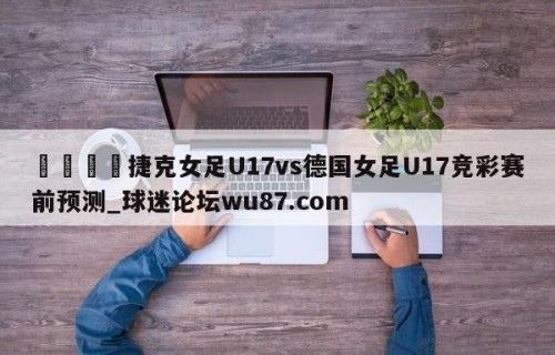 🍢捷克女足U17vs德国女足U17竞彩赛前预测_球迷论坛wu87.com