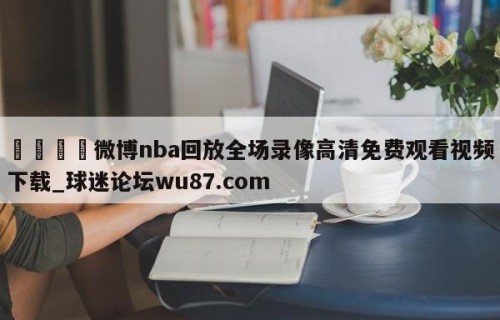 🍢微博nba回放全场录像高清免费观看视频下载_球迷论坛wu87.com