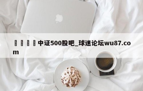 🍢中证500股吧_球迷论坛wu87.com