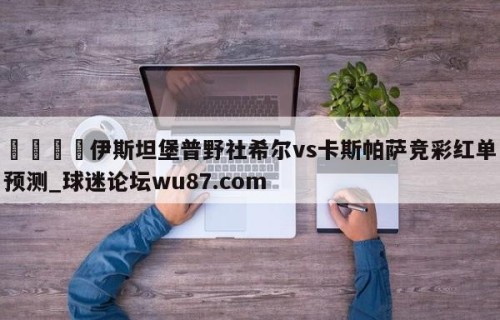 🍢伊斯坦堡普野社希尔vs卡斯帕萨竞彩红单预测_球迷论坛wu87.com