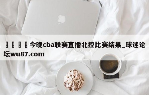 🍢今晚cba联赛直播北控比赛结果_球迷论坛wu87.com
