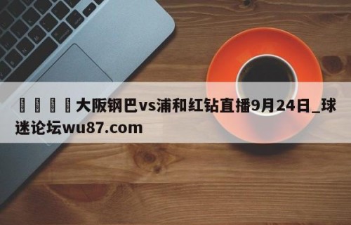 🍢大阪钢巴vs浦和红钻直播9月24日_球迷论坛wu87.com