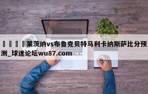🍢莱茨纳vs布鲁克贝特马利卡纳斯萨比分预测_球迷论坛wu87.com