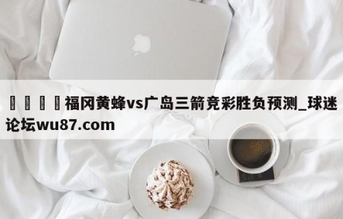 🍢福冈黄蜂vs广岛三箭竞彩胜负预测_球迷论坛wu87.com