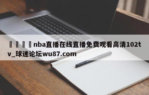 🍢nba直播在线直播免费观看高清102tv_球迷论坛wu87.com