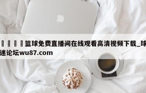 🍢篮球免费直播间在线观看高清视频下载_球迷论坛wu87.com