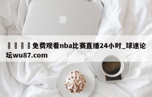 🍢免费观看nba比赛直播24小时_球迷论坛wu87.com