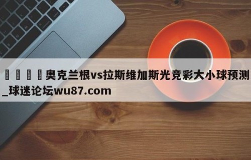 🍢奥克兰根vs拉斯维加斯光竞彩大小球预测_球迷论坛wu87.com