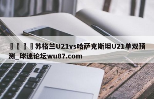 🍢苏格兰U21vs哈萨克斯坦U21单双预测_球迷论坛wu87.com