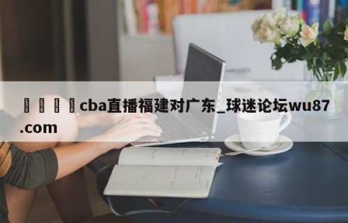 🍢cba直播福建对广东_球迷论坛wu87.com