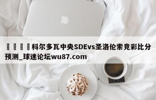 🍢科尔多瓦中央SDEvs圣洛伦索竞彩比分预测_球迷论坛wu87.com