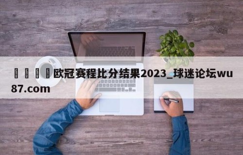 🍢欧冠赛程比分结果2023_球迷论坛wu87.com