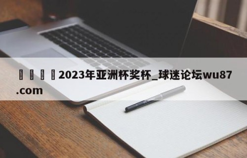 🍢2023年亚洲杯奖杯_球迷论坛wu87.com