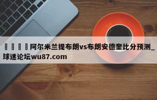 🍢阿尔米兰提布朗vs布朗安德奎比分预测_球迷论坛wu87.com