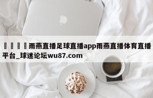 🍢雨燕直播足球直播app雨燕直播体育直播平台_球迷论坛wu87.com