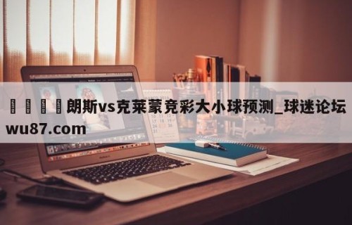 🍢朗斯vs克莱蒙竞彩大小球预测_球迷论坛wu87.com