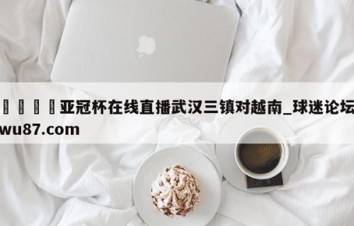 🍢亚冠杯在线直播武汉三镇对越南_球迷论坛wu87.com