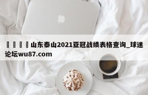 🍢山东泰山2021亚冠战绩表格查询_球迷论坛wu87.com