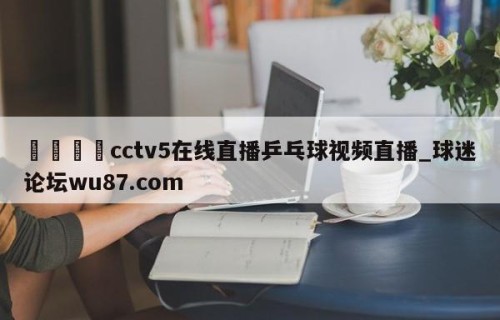 🍢cctv5在线直播乒乓球视频直播_球迷论坛wu87.com
