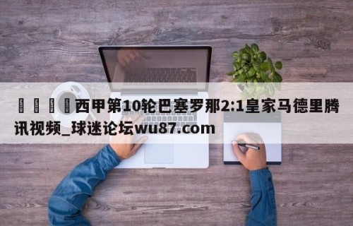 🍢西甲第10轮巴塞罗那2:1皇家马德里腾讯视频_球迷论坛wu87.com