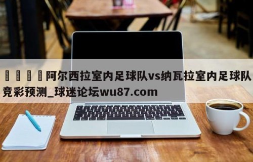 🍢阿尔西拉室内足球队vs纳瓦拉室内足球队竞彩预测_球迷论坛wu87.com