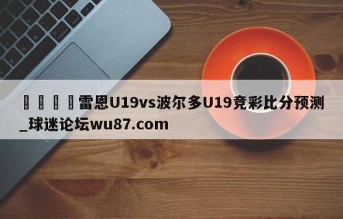🍢雷恩U19vs波尔多U19竞彩比分预测_球迷论坛wu87.com