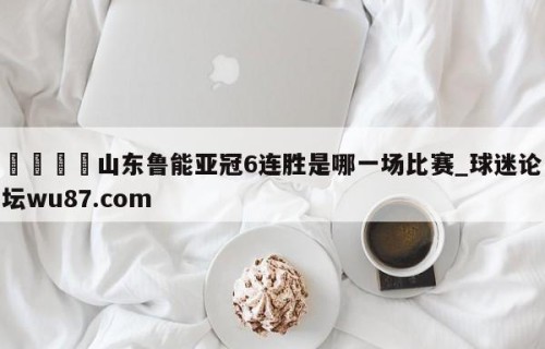 🍢山东鲁能亚冠6连胜是哪一场比赛_球迷论坛wu87.com