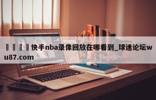 🍢快手nba录像回放在哪看到_球迷论坛wu87.com