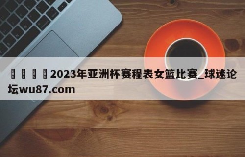 🍢2023年亚洲杯赛程表女篮比赛_球迷论坛wu87.com
