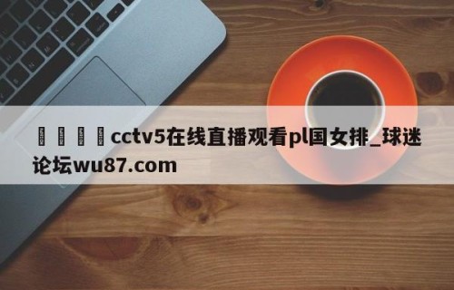 🍢cctv5在线直播观看pl国女排_球迷论坛wu87.com