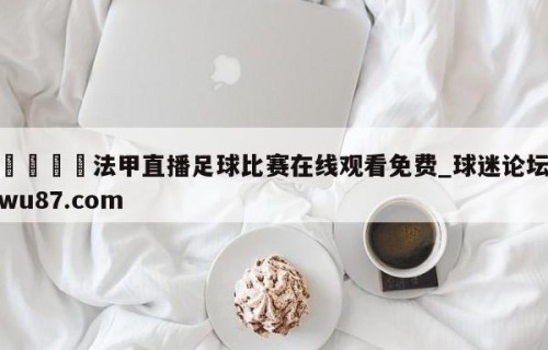 🍢法甲直播足球比赛在线观看免费_球迷论坛wu87.com