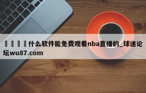 🍢什么软件能免费观看nba直播的_球迷论坛wu87.com