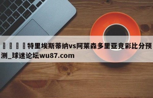 🍢特里埃斯蒂纳vs阿莱森多里亚竞彩比分预测_球迷论坛wu87.com