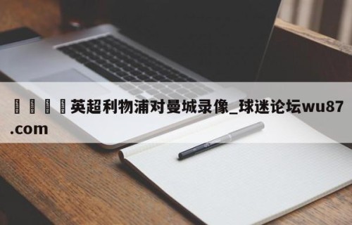 🍢英超利物浦对曼城录像_球迷论坛wu87.com