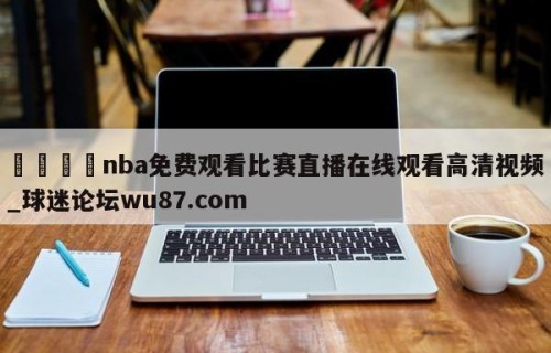 🍢nba免费观看比赛直播在线观看高清视频_球迷论坛wu87.com