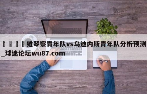 🍢维琴察青年队vs乌迪内斯青年队分析预测_球迷论坛wu87.com