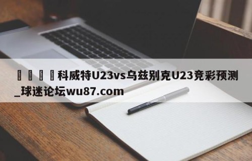 🍢科威特U23vs乌兹别克U23竞彩预测_球迷论坛wu87.com