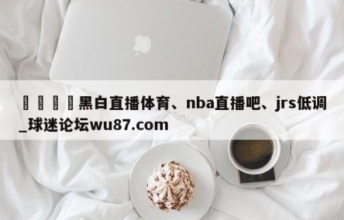 🍢黑白直播体育、nba直播吧、jrs低调_球迷论坛wu87.com