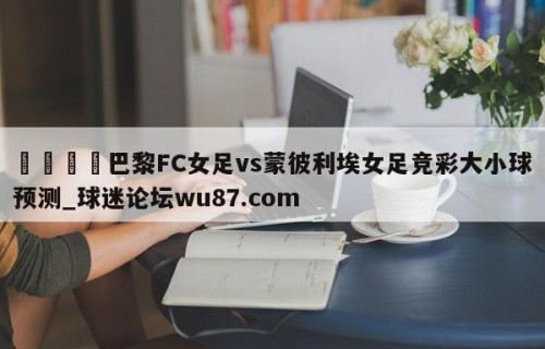 🍢巴黎FC女足vs蒙彼利埃女足竞彩大小球预测_球迷论坛wu87.com