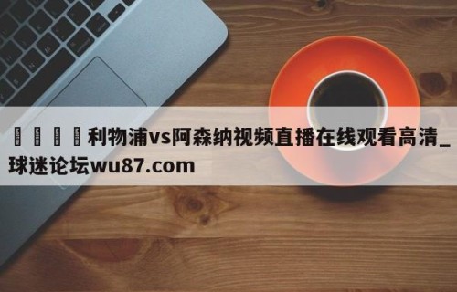 🍢利物浦vs阿森纳视频直播在线观看高清_球迷论坛wu87.com