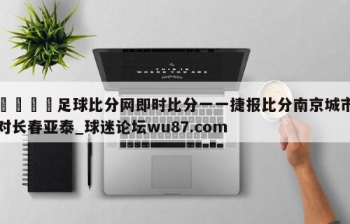 🍢足球比分网即时比分一一捷报比分南京城市对长春亚泰_球迷论坛wu87.com