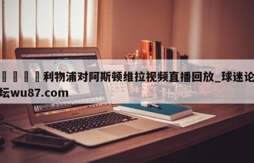 🍢利物浦对阿斯顿维拉视频直播回放_球迷论坛wu87.com