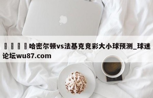 🍢哈密尔顿vs法基克竞彩大小球预测_球迷论坛wu87.com